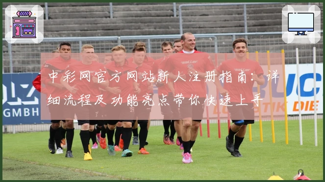 中彩网官方网站新人注册指南：详细流程及功能亮点带你快速上手