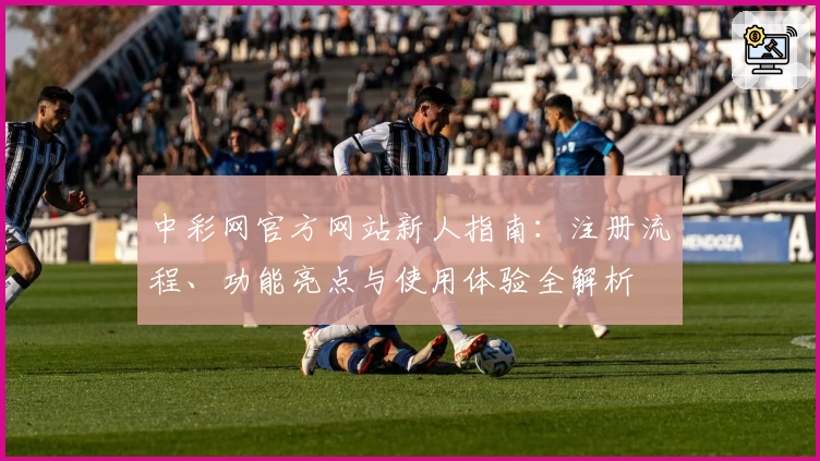 中彩网官方网站新人指南：注册流程、功能亮点与使用体验全解析