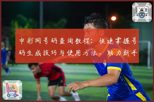 中彩网号码查询教程：快速掌握号码生成技巧与使用方法，助力新手便捷操作