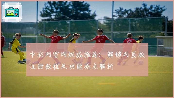 中彩网官网权威推荐：解锁网页版注册教程及功能亮点解析