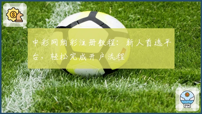 中彩网购彩注册教程：新人首选平台，轻松完成开户流程