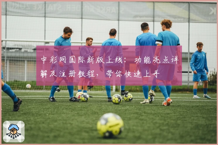 中彩网国际新版上线：功能亮点详解及注册教程，带你快速上手