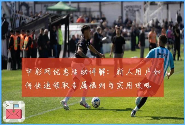 中彩网优惠活动详解：新人用户如何快速领取专属福利与实用攻略