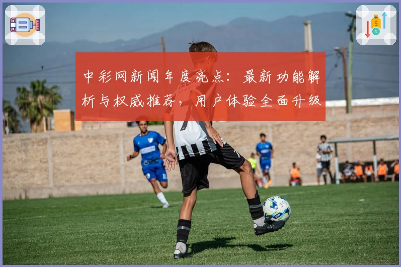中彩网新闻年度亮点：最新功能解析与权威推荐，用户体验全面升级