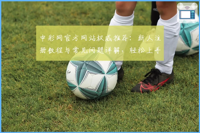 中彩网官方网站权威推荐：新人注册教程与常见问题详解，轻松上手官方入口