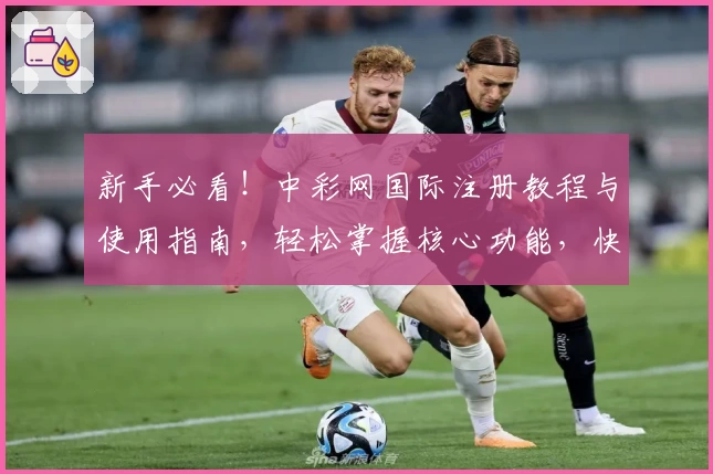 新手必看！中彩网国际注册教程与使用指南，轻松掌握核心功能，快速上手体验