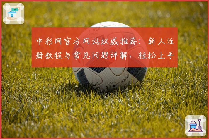 中彩网官方网站权威推荐：新人注册教程与常见问题详解，轻松上手官方入口