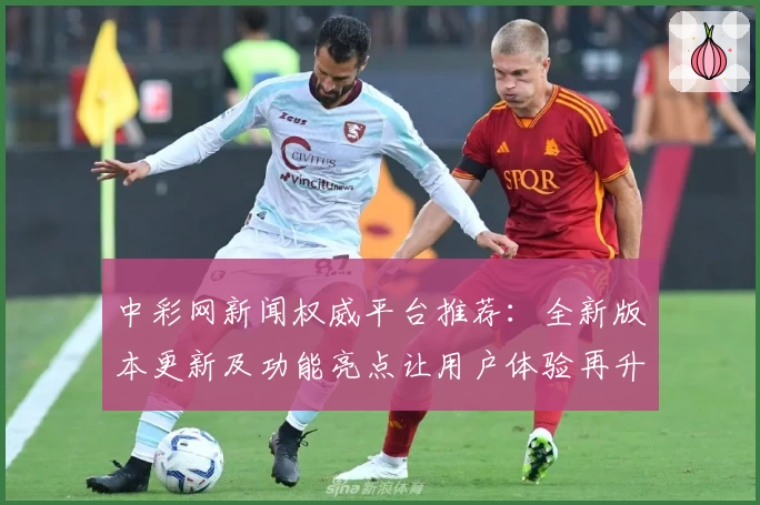 中彩网新闻权威平台推荐：全新版本更新及功能亮点让用户体验再升级