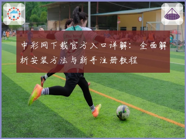 中彩网下载官方入口详解：全面解析安装方法与新手注册教程