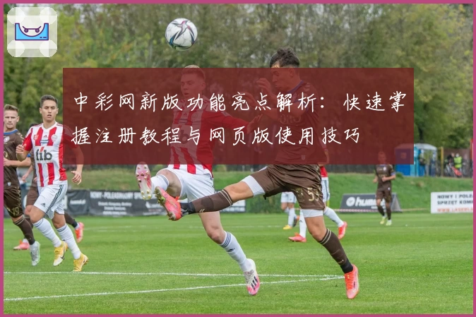 中彩网新版功能亮点解析：快速掌握注册教程与网页版使用技巧
