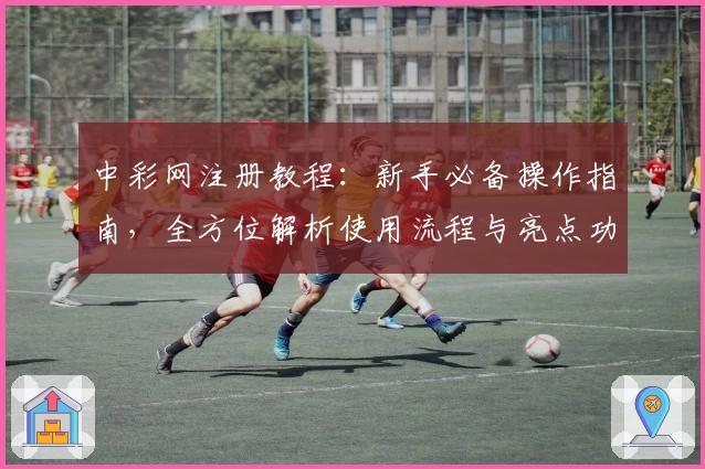 中彩网注册教程：新手必备操作指南，全方位解析使用流程与亮点功能