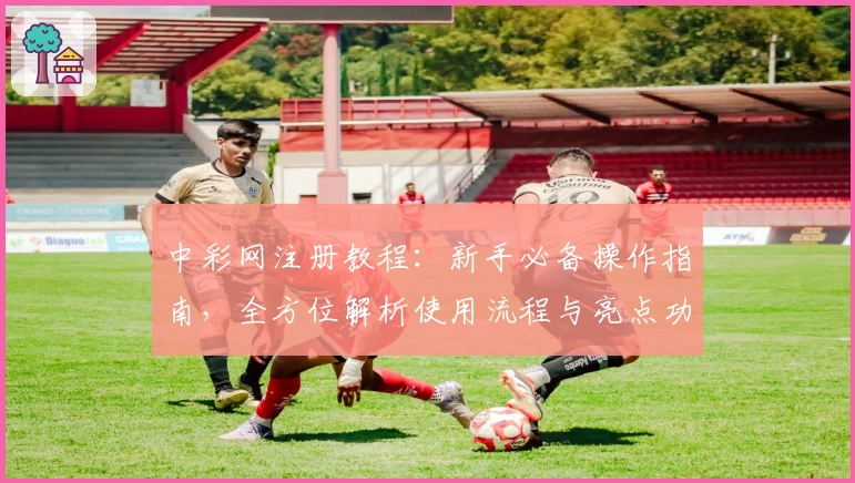 中彩网注册教程：新手必备操作指南，全方位解析使用流程与亮点功能